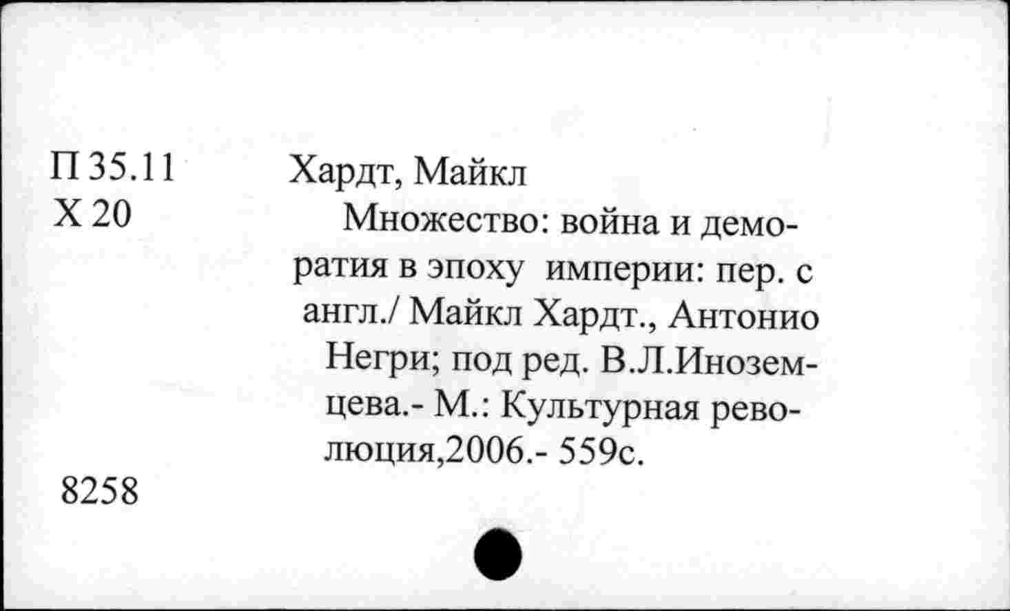 ﻿П35.11
Х20
Хардт, Майкл
Множество: война и демо-ратия в эпоху империи: пер. с англ./ Майкл Хардт., Антонио
Негри; под ред. В.Л.Инозем-цева.- М.: Культурная революция,2006.- 559с.
8258